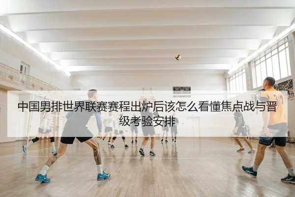 中国男排世界联赛赛程出炉后该怎么看懂焦点战与晋级考验安排