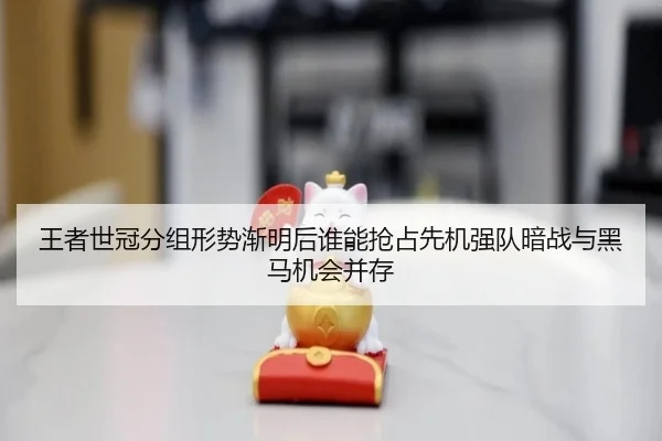 王者世冠分组形势渐明后谁能抢占先机强队暗战与黑马机会并存