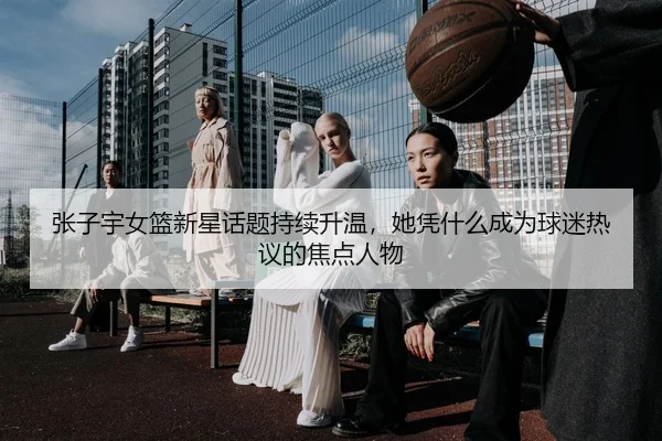 张子宇女篮新星话题持续升温，她凭什么成为球迷热议的焦点人物